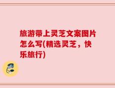 旅游带上灵芝文案图片怎么写(精选灵芝，快乐旅行)