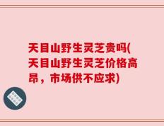 天目山野生灵芝贵吗(天目山野生灵芝价格高昂，市场供不应求)