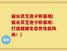 丽水灵芝孢子粉基地(丽水灵芝孢子粉基地：打造健康生态养生新风尚！)