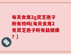 每天食用2g灵芝孢子粉有效吗(每天食用2克灵芝孢子粉有益健康？)
