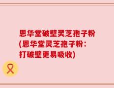 恩华堂破壁灵芝孢子粉(恩华堂灵芝孢子粉：打破壁更易吸收)