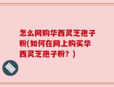 怎么网购华西灵芝孢子粉(如何在网上购买华西灵芝孢子粉？)