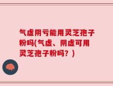 气虚阴亏能用灵芝孢子粉吗(气虚、阴虚可用灵芝孢子粉吗？)