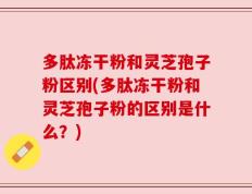 多肽冻干粉和灵芝孢子粉区别(多肽冻干粉和灵芝孢子粉的区别是什么？)