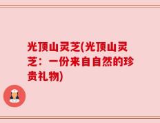 光顶山灵芝(光顶山灵芝：一份来自自然的珍贵礼物)