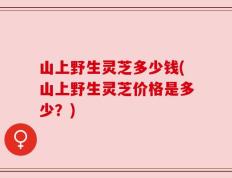山上野生灵芝多少钱(山上野生灵芝价格是多少？)