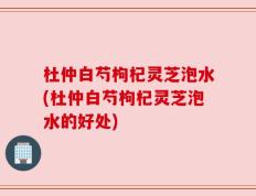 杜仲白芍枸杞灵芝泡水(杜仲白芍枸杞灵芝泡水的好处)