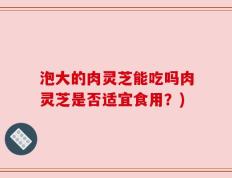 泡大的肉灵芝能吃吗肉灵芝是否适宜食用？)