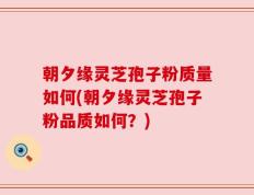 朝夕缘灵芝孢子粉质量如何(朝夕缘灵芝孢子粉品质如何？)