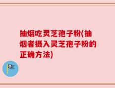 抽烟吃灵芝孢子粉(抽烟者摄入灵芝孢子粉的正确方法)