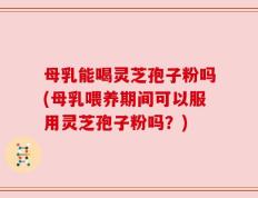 母乳能喝灵芝孢子粉吗(母乳喂养期间可以服用灵芝孢子粉吗？)