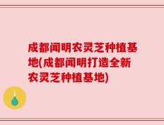 成都闻明农灵芝种植基地(成都闻明打造全新农灵芝种植基地)