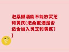 泡桑椹酒能不能放灵芝和黄芪(泡桑椹酒是否适合加入灵芝和黄芪？)