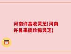 河南许昌收灵芝(河南许昌采摘珍稀灵芝)