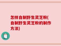 怎样自制野生灵芝粉(自制野生灵芝粉的制作方法)