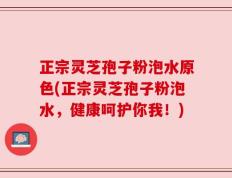 正宗灵芝孢子粉泡水原色(正宗灵芝孢子粉泡水，健康呵护你我！)