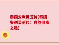 泰国安利灵芝片(泰国安利灵芝片：自然健康之选)