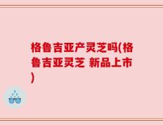 格鲁吉亚产灵芝吗(格鲁吉亚灵芝 新品上市)