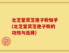 北芝堂灵芝孢子粉知乎(北芝堂灵芝孢子粉的功效与选择)