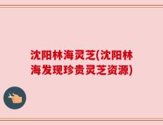 沈阳林海灵芝(沈阳林海发现珍贵灵芝资源)