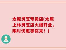 太原灵芝专卖店(太原上林灵芝店火爆开业，限时优惠等你来！)