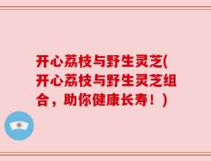 开心荔枝与野生灵芝(开心荔枝与野生灵芝组合，助你健康长寿！)