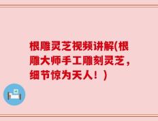 根雕灵芝视频讲解(根雕大师手工雕刻灵芝，细节惊为天人！)