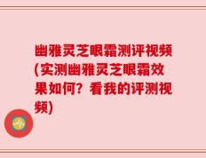 幽雅灵芝眼霜测评视频(实测幽雅灵芝眼霜效果如何？看我的评测视频)