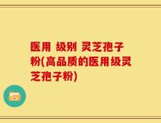 医用 级别 灵芝孢子粉(高品质的医用级灵芝孢子粉)