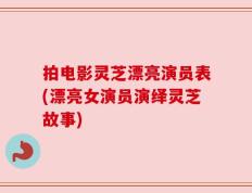 拍电影灵芝漂亮演员表(漂亮女演员演绎灵芝故事)