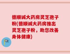 德顺诚大药房灵芝孢子粉(德顺诚大药房推出灵芝孢子粉，助您改善身体健康)