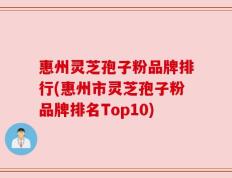 惠州灵芝孢子粉品牌排行(惠州市灵芝孢子粉品牌排名Top10)