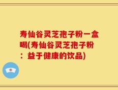 寿仙谷灵芝孢子粉一盒喝(寿仙谷灵芝孢子粉：益于健康的饮品)
