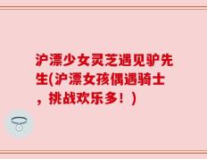 沪漂少女灵芝遇见驴先生(沪漂女孩偶遇骑士，挑战欢乐多！)
