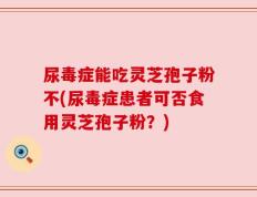 尿毒症能吃灵芝孢子粉不(尿毒症患者可否食用灵芝孢子粉？)