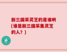 新三国采灵芝的是谁啊(谁是新三国采集灵芝的人？)