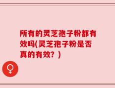 所有的灵芝孢子粉都有效吗(灵芝孢子粉是否真的有效？)