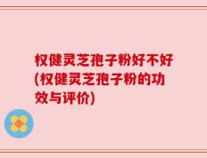 权健灵芝孢子粉好不好(权健灵芝孢子粉的功效与评价)