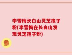 李雪梅长白山灵芝孢子粉(李雪梅在长白山发现灵芝孢子粉)