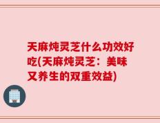 天麻炖灵芝什么功效好吃(天麻炖灵芝：美味又养生的双重效益)