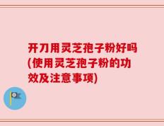 开刀用灵芝孢子粉好吗(使用灵芝孢子粉的功效及注意事项)