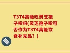 T3T4高能吃灵芝孢子粉吗(灵芝孢子粉可否作为T3T4高能饮食补充品？)