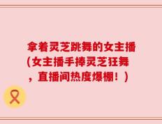 拿着灵芝跳舞的女主播(女主播手捧灵芝狂舞，直播间热度爆棚！)