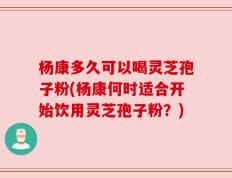 杨康多久可以喝灵芝孢子粉(杨康何时适合开始饮用灵芝孢子粉？)