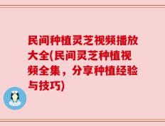 民间种植灵芝视频播放大全(民间灵芝种植视频全集，分享种植经验与技巧)