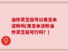 油炸灵芝菇可以用玉米淀粉吗(用玉米淀粉油炸灵芝菇可行吗？)
