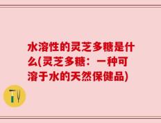 水溶性的灵芝多糖是什么(灵芝多糖：一种可溶于水的天然保健品)