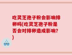 吃灵芝孢子粉会影响排卵吗(吃灵芝孢子粉是否会对排卵造成影响？)