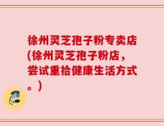 徐州灵芝孢子粉专卖店(徐州灵芝孢子粉店，尝试重拾健康生活方式。)
