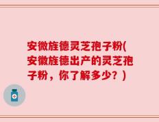 安微旌德灵芝孢子粉(安徽旌德出产的灵芝孢子粉，你了解多少？)